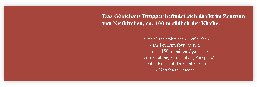 Das Gästehaus Brugger befindet sich direkt im Zentrum von Neukirchen, ca. 100 m südlich der Kirche.
